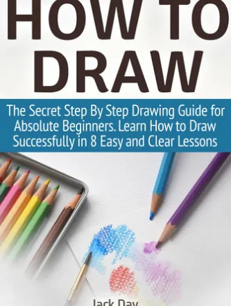 How to Draw: The Secret Step By Step Drawing Guide for Absolute Beginners. Learn How to Draw Successfully in 8 Easy and Clear Lessons