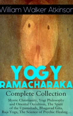 YOGY RAMACHARAKA - Complete Collection: Mystic Christianity, Yogi Philosophy and Oriental Occultism, The Spirit of the Upanishads, Bhagavad Gita, Raja Yoga, The Science of Psychic Healing…